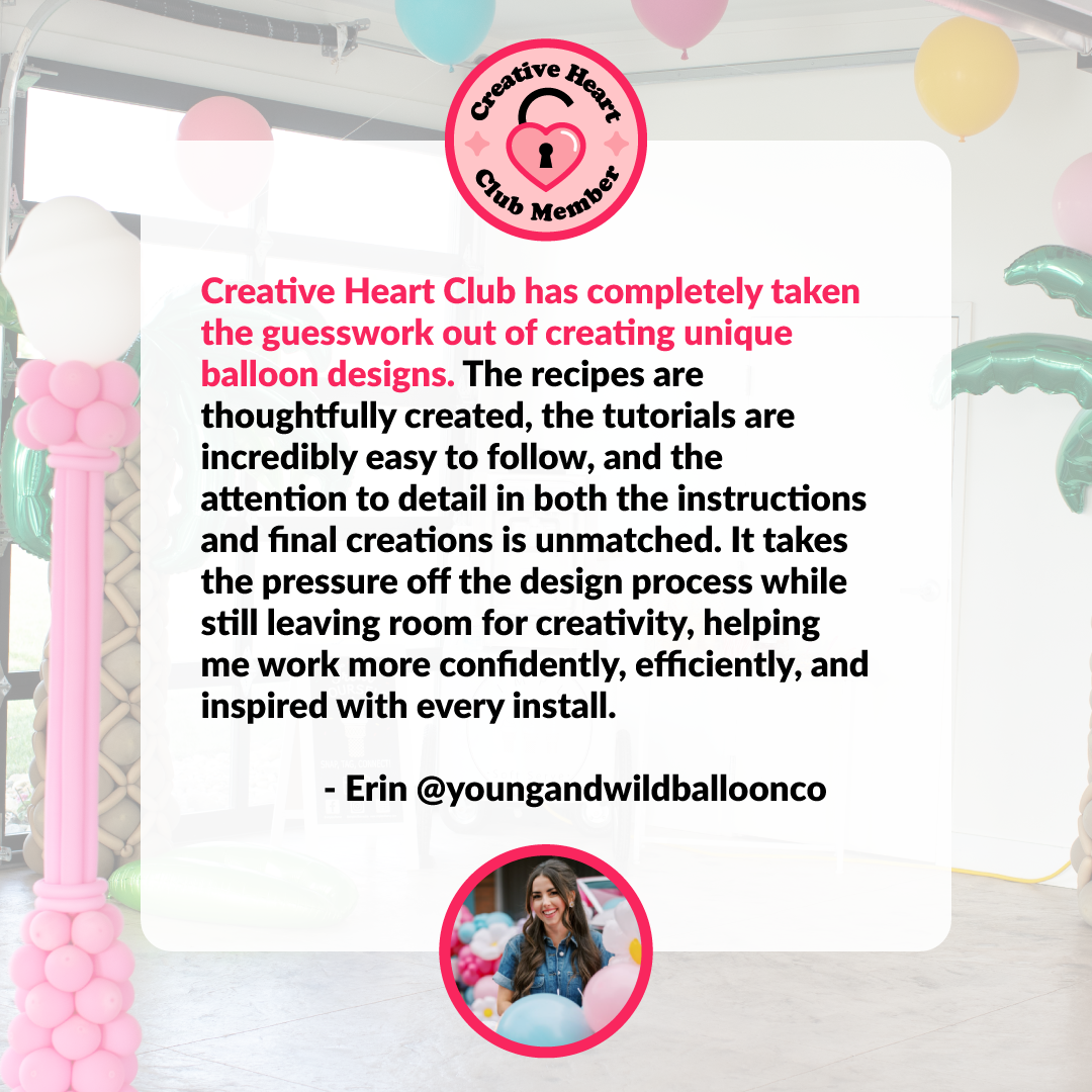 Creative-Heart-Club-Testimonials-Erin.png Creative Heart Club testimonial from Erin of Young and Wild Balloon Co sharing how CHC removes the guesswork from creating unique balloon designs through easy to follow tutorials, detailed recipes, and a clear process that helps her work more confidently, efficiently, and creatively on every balloon install.