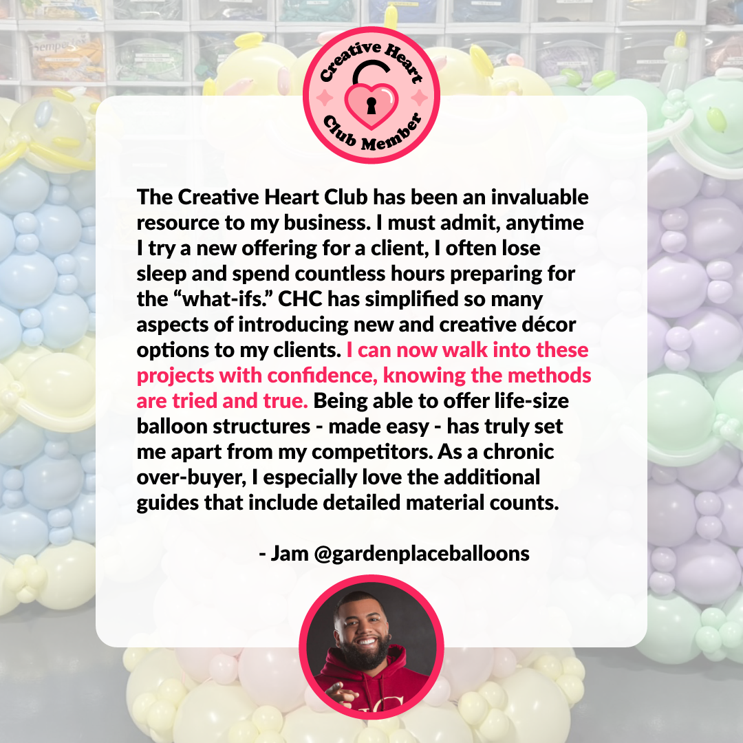 Creative-Heart-Club-Testimonials-Jam.png Creative Heart Club testimonial from Jam of Garden Place Balloons explaining how CHC helps him walk into projects with confidence using tried and true methods, offer life size balloon structures with ease, stand out from competitors, and reduce stress with detailed material count guides for balloon installs.